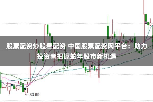 股票配资炒股看配资 中国股票配资网平台：助力投资者把握蛇年股市新机遇