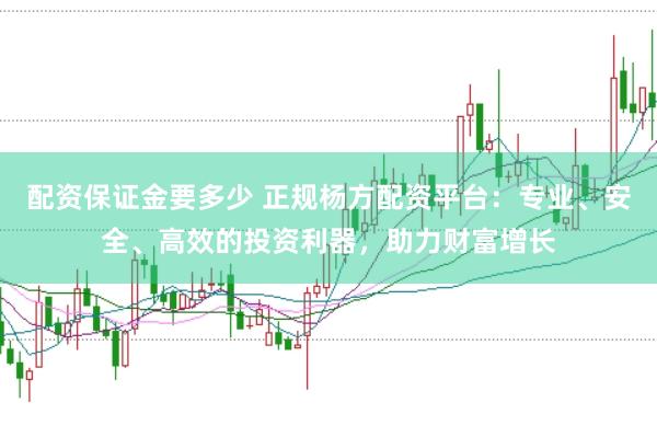 配资保证金要多少 正规杨方配资平台：专业、安全、高效的投资利器，助力财富增长