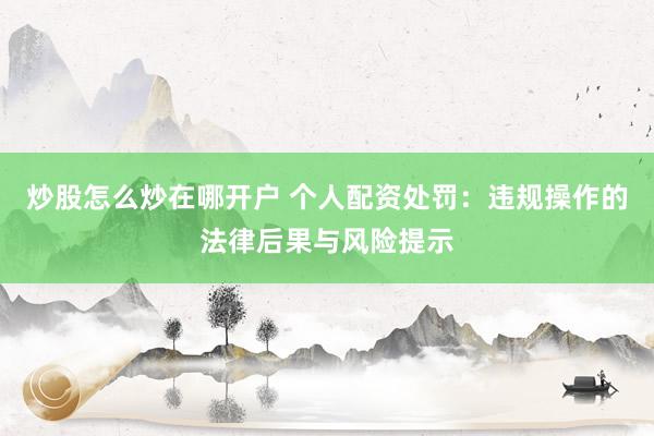 炒股怎么炒在哪开户 个人配资处罚：违规操作的法律后果与风险提示