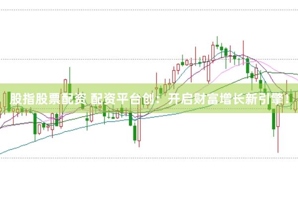 股指股票配资 配资平台创：开启财富增长新引擎！