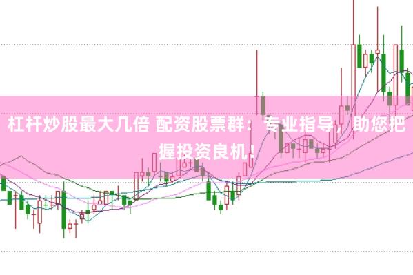 杠杆炒股最大几倍 配资股票群：专业指导，助您把握投资良机！