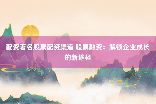 配资著名股票配资渠道 股票融资：解锁企业成长的新途径