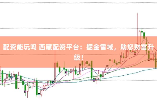 配资能玩吗 西藏配资平台：掘金雪域，助您财富升级！