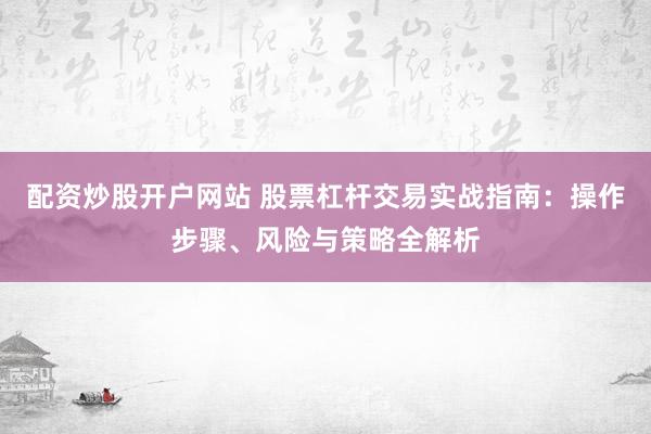 配资炒股开户网站 股票杠杆交易实战指南：操作步骤、风险与策略全解析