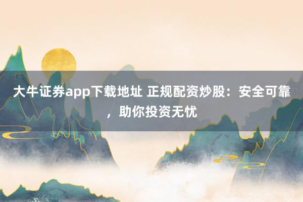 大牛证券app下载地址 正规配资炒股：安全可靠，助你投资无忧