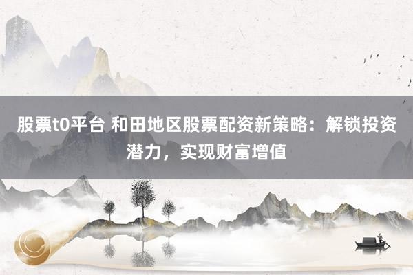 股票t0平台 和田地区股票配资新策略：解锁投资潜力，实现财富增值