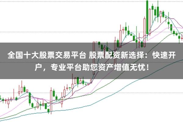 全国十大股票交易平台 股票配资新选择：快速开户，专业平台助您资产增值无忧！