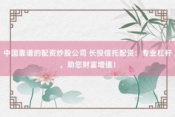 中国靠谱的配资炒股公司 长投信托配资：专业杠杆，助您财富增值！