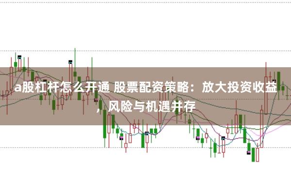 a股杠杆怎么开通 股票配资策略：放大投资收益，风险与机遇并存