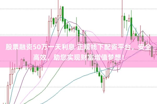 股票融资50万一天利息 正规线下配资平台，安全高效，助您实现财富增值梦想！