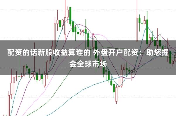 配资的话新股收益算谁的 外盘开户配资：助您掘金全球市场