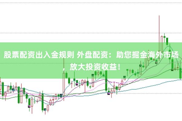 股票配资出入金规则 外盘配资：助您掘金海外市场，放大投资收益！
