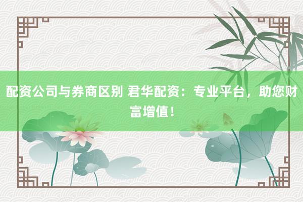 配资公司与券商区别 君华配资：专业平台，助您财富增值！