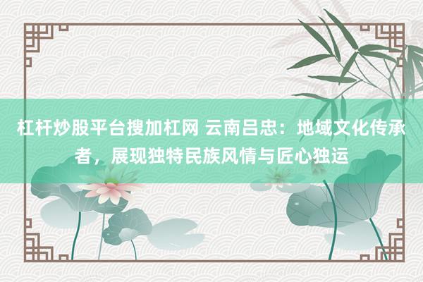 杠杆炒股平台搜加杠网 云南吕忠：地域文化传承者，展现独特民族风情与匠心独运