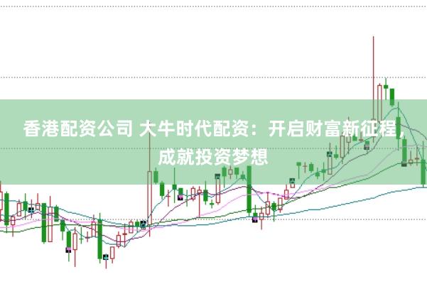 香港配资公司 大牛时代配资：开启财富新征程，成就投资梦想