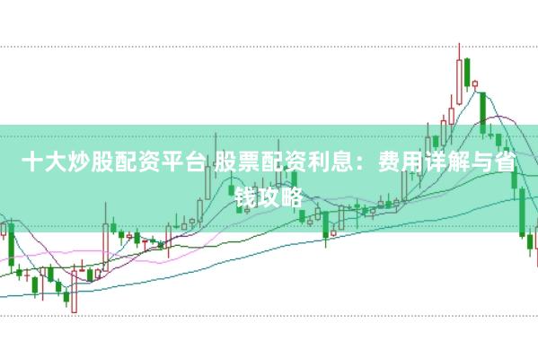十大炒股配资平台 股票配资利息：费用详解与省钱攻略