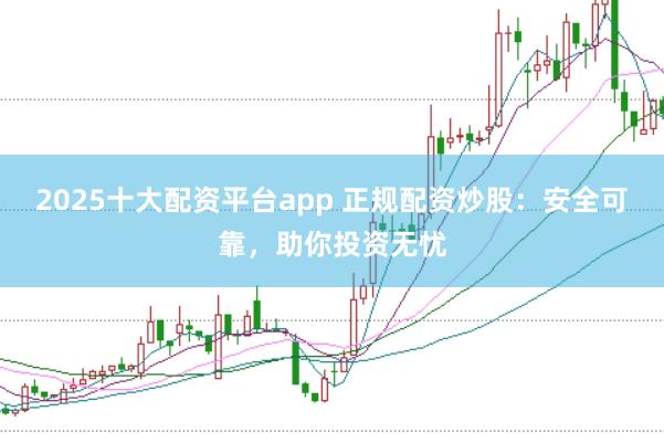 2025十大配资平台app 正规配资炒股：安全可靠，助你投资无忧