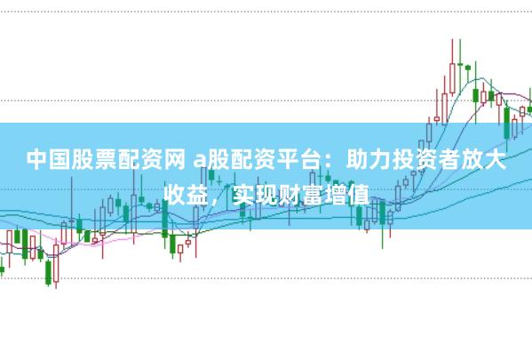 中国股票配资网 a股配资平台：助力投资者放大收益，实现财富增值