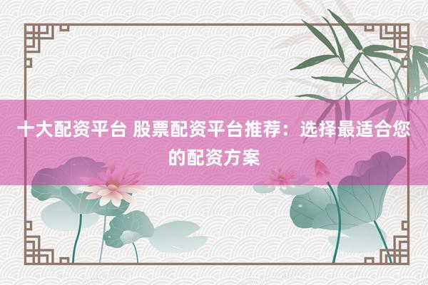十大配资平台 股票配资平台推荐：选择最适合您的配资方案