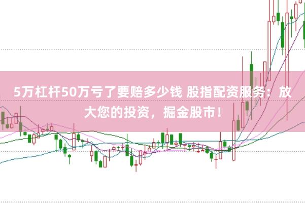 5万杠杆50万亏了要赔多少钱 股指配资服务：放大您的投资，掘金股市！