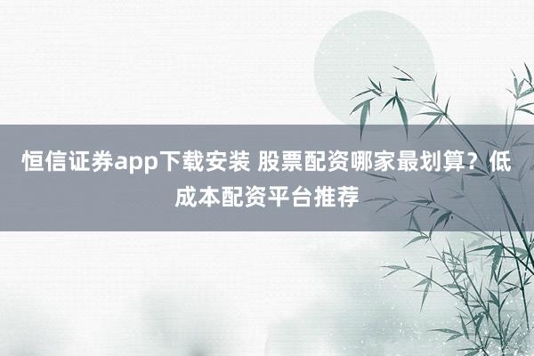 恒信证券app下载安装 股票配资哪家最划算？低成本配资平台推荐