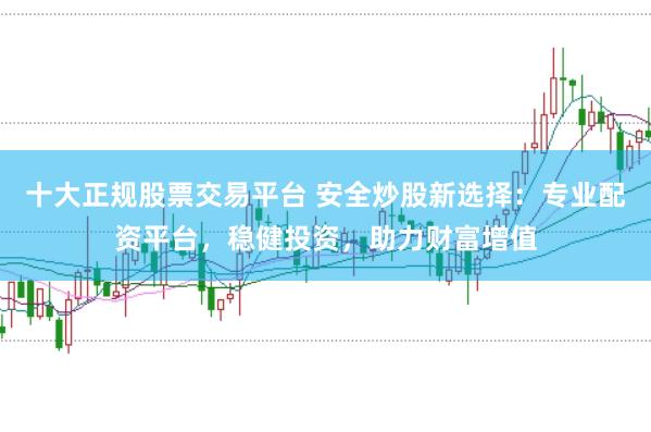 十大正规股票交易平台 安全炒股新选择：专业配资平台，稳健投资，助力财富增值