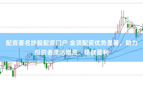 配资著名炒股配资门户 金顶配资优势显著，助力投资者灵活增资、稳健盈利