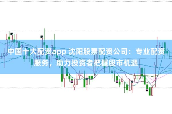 中国十大配资app 沈阳股票配资公司：专业配资服务，助力投资者把握股市机遇