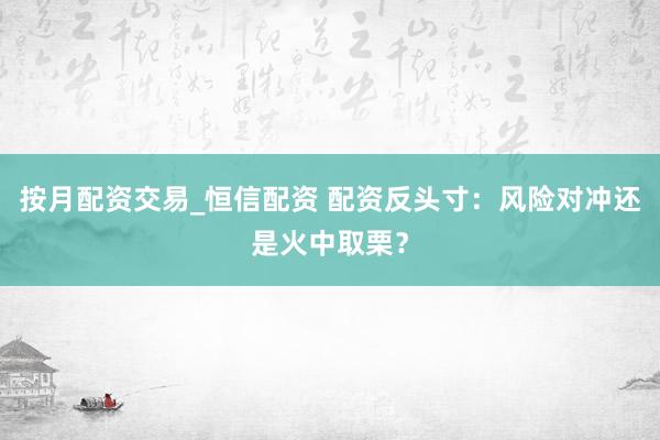 按月配资交易_恒信配资 配资反头寸：风险对冲还是火中取栗？