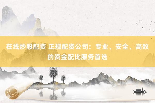 在线炒股配资 正规配资公司：专业、安全、高效的资金配比服务首选