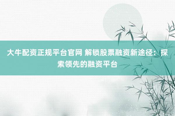 大牛配资正规平台官网 解锁股票融资新途径:探索领先的融资平台