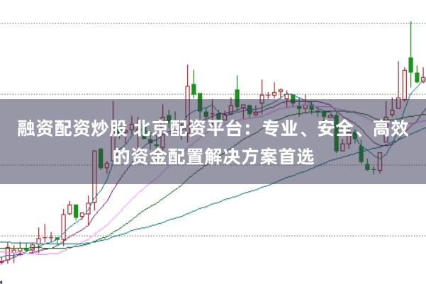 融资配资炒股 北京配资平台:专业、安全、高效的资金配置解决方案首选