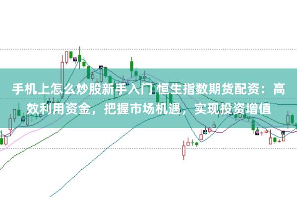 手机上怎么炒股新手入门 恒生指数期货配资:高效利用资金,把握市场机遇,实现投资增值