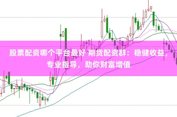 股票配资哪个平台最好 期货配资群：稳健收益，专业指导，助你财富增值