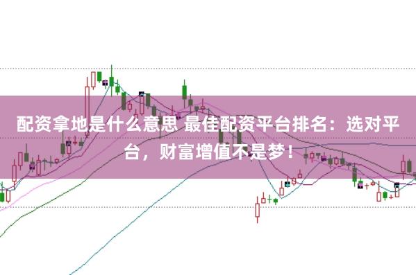 配资拿地是什么意思 最佳配资平台排名:选对平台,财富增值不是梦!