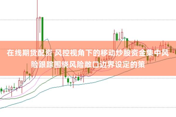 在线期货配资 风控视角下的移动炒股资金集中风险跟踪围绕风险敞口边界设定的策