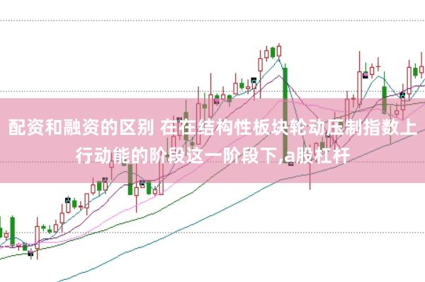 配资和融资的区别 在在结构性板块轮动压制指数上行动能的阶段这一阶段下,a股杠杆