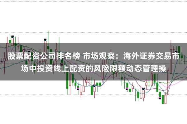股票配资公司排名榜 市场观察:海外证券交易市场中投资线上配资的风险限额动态管理操