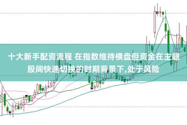 十大新手配资流程 在指数维持横盘但资金在主题股间快速切换的时期背景下,处于风险