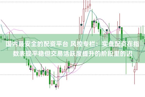 国内最安全的配资平台 风控专栏:实盘配资在指数表现平稳但交易活跃度提升的阶段里的因