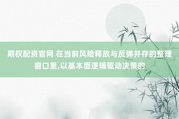 期权配资官网 在当前风险释放与反弹并存的整理窗口里，以基本面逻辑驱动决策的