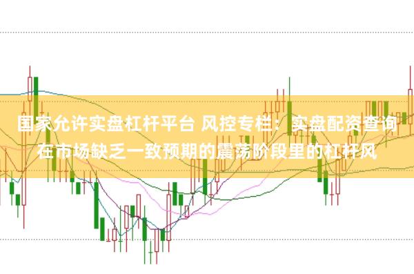 国家允许实盘杠杆平台 风控专栏：实盘配资查询在市场缺乏一致预期的震荡阶段里的杠杆风