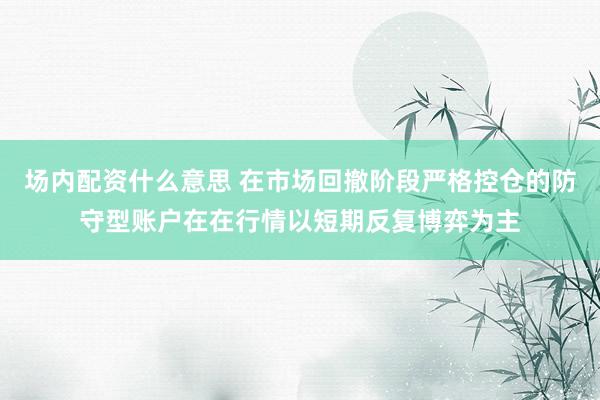 场内配资什么意思 在市场回撤阶段严格控仓的防守型账户在在行情以短期反复博弈为主