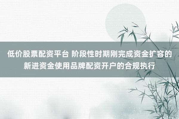 低价股票配资平台 阶段性时期刚完成资金扩容的新进资金使用品牌配资开户的合规执行