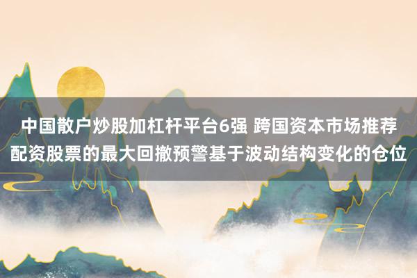 中国散户炒股加杠杆平台6强 跨国资本市场推荐配资股票的最大回撤预警基于波动结构变化的仓位