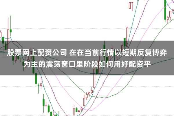 股票网上配资公司 在在当前行情以短期反复博弈为主的震荡窗口里阶段如何用好配资平