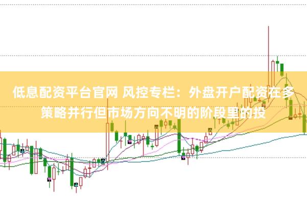 低息配资平台官网 风控专栏：外盘开户配资在多策略并行但市场方向不明的阶段里的投