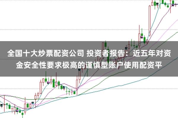 全国十大炒票配资公司 投资者报告：近五年对资金安全性要求极高的谨慎型账户使用配资平