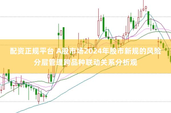 配资正规平台 A股市场2024年股市新规的风险分层管理跨品种联动关系分析观