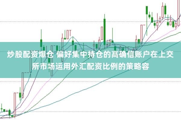 炒股配资爆仓 偏好集中持仓的高确信账户在上交所市场运用外汇配资比例的策略容